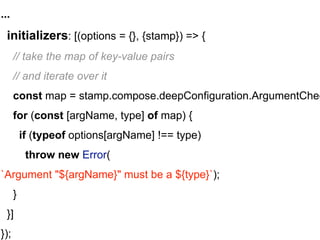 ...
initializers: [(options = {}, {stamp}) => {
// take the map of key-value pairs
// and iterate over it
const map = stamp.compose.deepConfiguration.ArgumentChec
for (const [argName, type] of map) {
if (typeof options[argName] !== type)
throw new Error(
`Argument "${argName}" must be a ${type}`);
}
}]
});
 