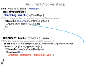 const ArgumentChecker = compose({
staticProperties: {
checkArguments(keyValueMap) {
// deep merge all the pairs to the ArgumentChecker object
return this.compose({deepConfiguration: {
ArgumentChecker: keyValueMap
}});
}
},
initializers: [function (options = {}, {stamp}) {
// take the map of key-value pairs and iterate over it
const map = stamp.compose.deepConfiguration.ArgumentChecker;
for (const [argName, type] of map) {
if (typeof options[argName] !== type)
throw new Error(
`Argument "${argName}" must be a ${type}`);
}
}]
});
ArgumentChecker stamp
 