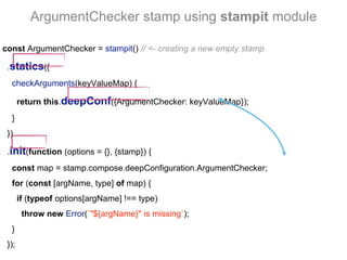 ArgumentChecker stamp using stampit module
const ArgumentChecker = stampit() // <- creating a new empty stamp
.statics({
checkArguments(keyValueMap) {
return this.deepConf({ArgumentChecker: keyValueMap});
}
})
.init(function (options = {}, {stamp}) {
const map = stamp.compose.deepConfiguration.ArgumentChecker;
for (const [argName, type] of map) {
if (typeof options[argName] !== type)
throw new Error(`"${argName}" is missing`);
}
});
 