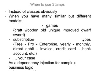 • Instead of classes obviously
• When you have many similar but different
models:
• games
(craft wooden old unique improved dwarf
sword)
• subscription types
(Free - Pro - Enterprise, yearly - monthly,
direct debit - invoice, credit card - bank
account, etc.)
• … your case
• As a dependency injection for complex
business logic
When to use Stamps
 