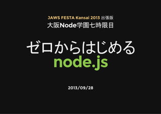 JAWS FESTA Kansai 2013 出張版
大阪Node学園七時限目
ゼロからはじめる
node.js
2013/09/28
 