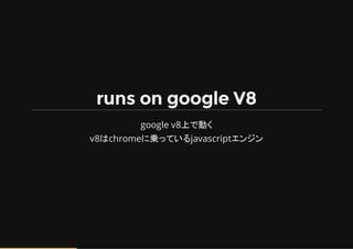 runs on google V8
google v8上で動く
v8はchromeに乗っているjavascriptエンジン
 
