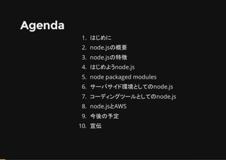 Agenda
1. はじめに
2. node.jsの概要
3. node.jsの特徴
4. はじめようnode.js
5. node packaged modules
6. サーバサイド環境としてのnode.js
7. コーディングツールとしてのnode.js
8. node.jsとAWS
9. 今後の予定
10. 宣伝
 