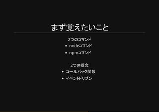 まず覚えたいこと
2つのコマンド
nodeコマンド
npmコマンド
2つの概念
コールバック関数
イベントドリブン
 