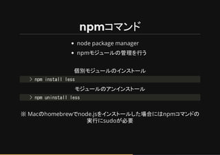npmコマンド
node package manager
npmモジュールの管理を行う
個別モジュールのインストール
モジュールのアンインストール
※ Macのhomebrewでnode.jsをインストールした場合にはnpmコマンドの
実行にsudoが必要
> npm install less
> npm uninstall less
 