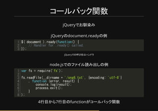 コールバック関数
jQueryで 馴染み
jQueryのdocument.readyの例
jQueryでの呼び名はネンドラ
node.jsでのファイル読み出しの例
4行目から7行目のfunctionがコールバック関数
$( document ).ready(function() {
// Handler for .ready() called.
});
1
2
3
var fs = require('fs');
fs.readFile(__dirname + '/ong6.txt', {encoding: 'utf-8'}
, function (error, result) {
console.log(result);
process.exit();
}
);
1
2
3
4
5
6
7
8
 
