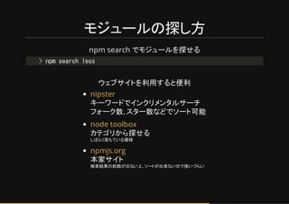 モジュールの探し方
npm search でモジュールを探せる
ウゥブサイトを利用すると便利
キーワードでインクリメンタルサーチ
フォーク数､スター数な でソート可能
カテゲリから探せる
しばらく落ちている模様
本家サイト
検索結果の総数が出ない上､ソートが出来ないので使い らい
> npm search less
nipster
node toolbox
npmjs.org
 