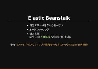 Elastic Beanstalk
自分でサーバを作る必要がない
オートスケーリング
対応言語
Java .NET node.js Python PHP Ruby
参考：5ステップでらくらく！アプリ開発者のためのクラウド まかせ構築術
 