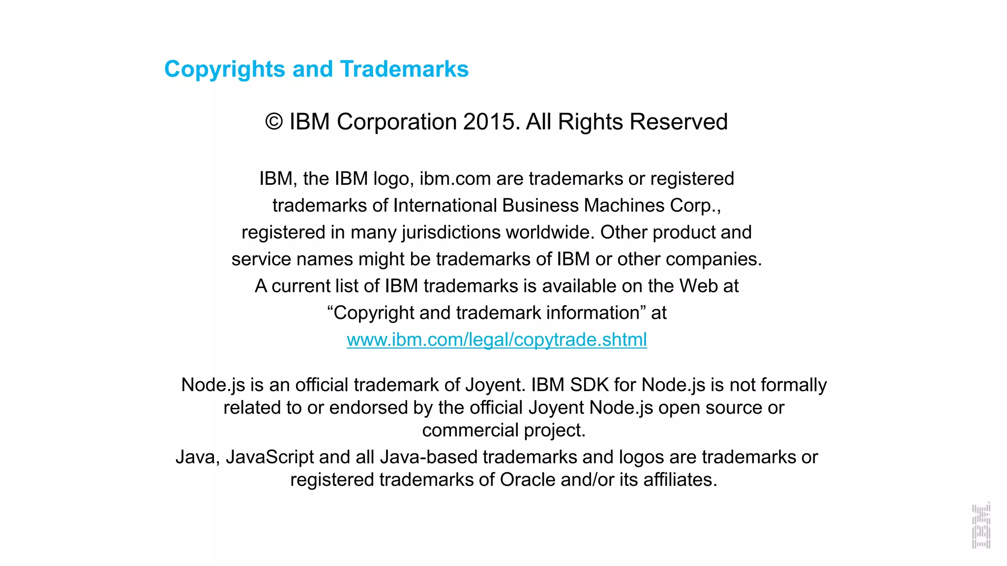 Copyrights and Trademarks
© IBM Corporation 2015. All Rights Reserved
IBM, the IBM logo, ibm.com are trademarks or registered
trademarks of International Business Machines Corp.,
registered in many jurisdictions worldwide. Other product and
service names might be trademarks of IBM or other companies.
A current list of IBM trademarks is available on the Web at
“Copyright and trademark information” at
www.ibm.com/legal/copytrade.shtml
Node.js is an official trademark of Joyent. IBM SDK for Node.js is not formally
related to or endorsed by the official Joyent Node.js open source or
commercial project.
Java, JavaScript and all Java-based trademarks and logos are trademarks or
registered trademarks of Oracle and/or its affiliates.
 