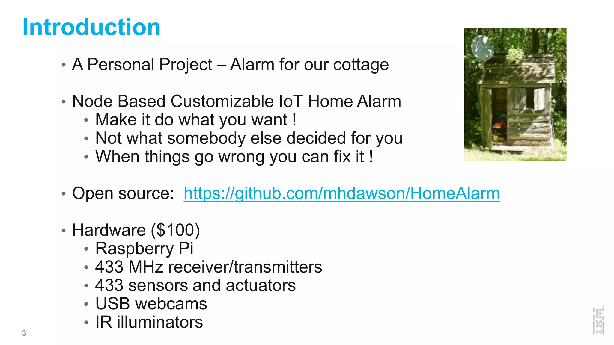 3
• A Personal Project – Alarm for our cottage
• Node Based Customizable IoT Home Alarm
• Make it do what you want !
• Not what somebody else decided for you
• When things go wrong you can fix it !
• Open source: https://github.com/mhdawson/HomeAlarm
• Hardware ($100)
• Raspberry Pi
• 433 MHz receiver/transmitters
• 433 sensors and actuators
• USB webcams
• IR illuminators
Introduction
 