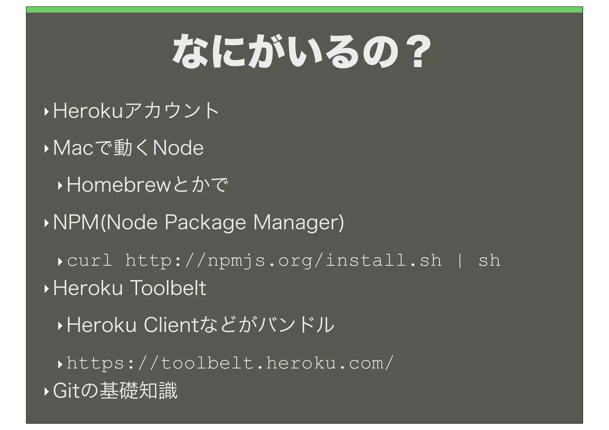 なにがいるの？
‣ Herokuアカウント

‣ Macで動くNode

 ‣ Homebrewとかで

‣ NPM(Node   Package Manager)
 ‣ curl http://npmjs.org/install.sh | sh
‣ Heroku Toolbelt

 ‣ Heroku   Clientなどがバンドル
 ‣ https://toolbelt.heroku.com/
‣ Gitの基礎知識
 