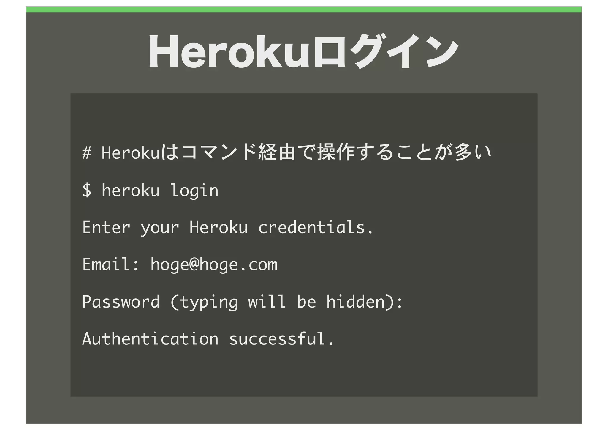 Herokuログイン

#	 Herokuはコマンド経由で操作することが多い
$	 heroku	 login
Enter	 your	 Heroku	 credentials.
Email:	 hoge@hoge.com
Password	 (typing	 will	 be	 hidden):	 
Authentication	 successful.
 