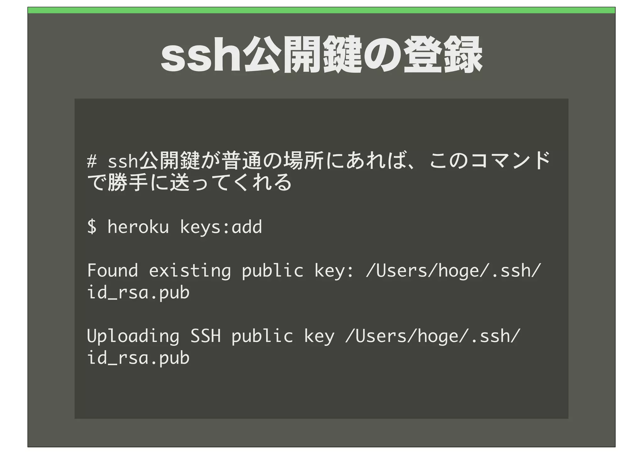 ssh公開 の登録

#	 ssh公開鍵が普通の場所にあれば、このコマンド
で勝手に送ってくれる

$	 heroku	 keys:add

Found	 existing	 public	 key:	 /Users/hoge/.ssh/
id_rsa.pub

Uploading	 SSH	 public	 key	 /Users/hoge/.ssh/
id_rsa.pub
 