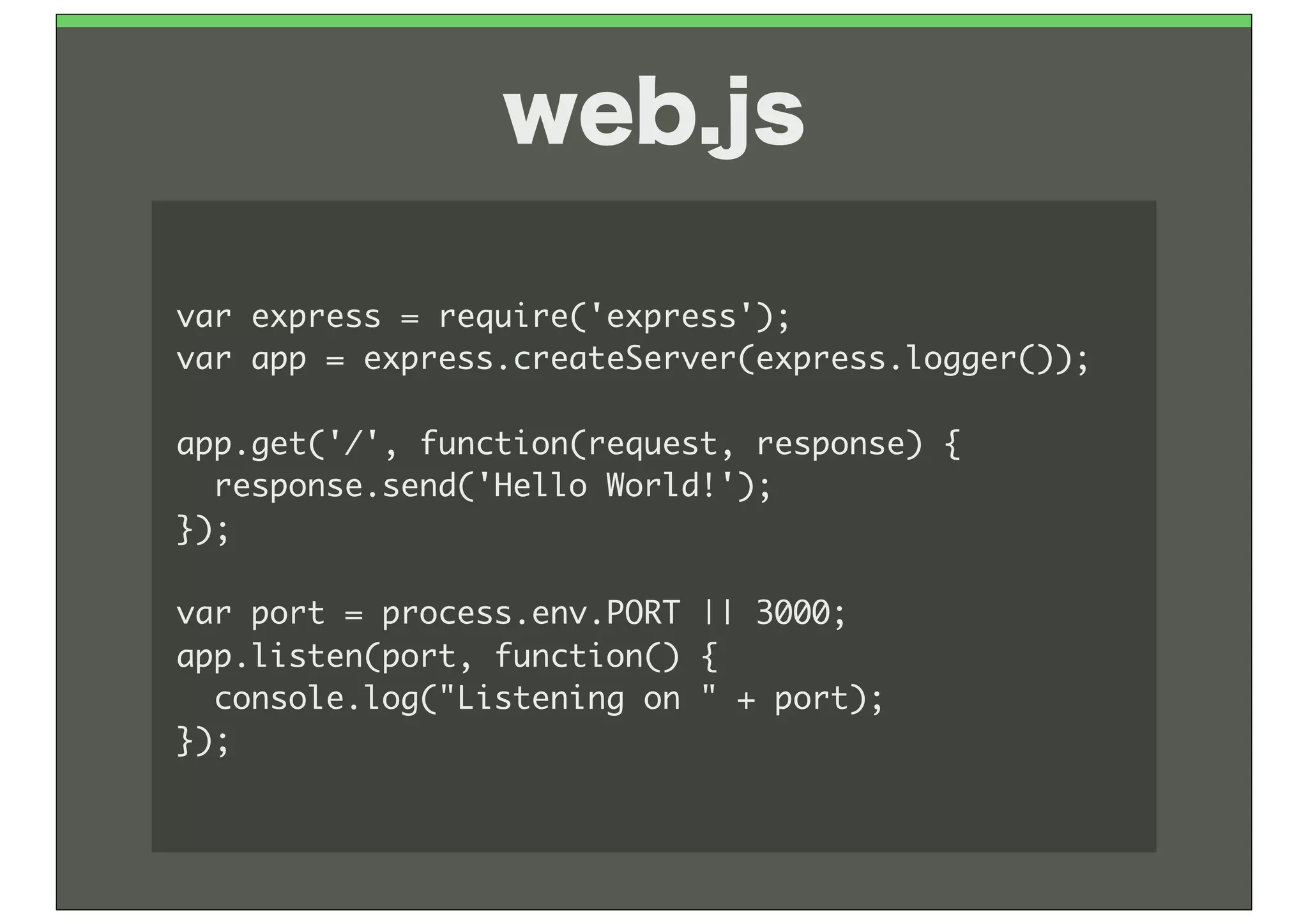 web.js

var	 express	 =	 require('express');
var	 app	 =	 express.createServer(express.logger());

app.get('/',	 function(request,	 response)	 {
	 	 response.send('Hello	 World!');
});

var	 port	 =	 process.env.PORT	 ||	 3000;
app.listen(port,	 function()	 {
	 	 console.log("Listening	 on	 "	 +	 port);
});
 