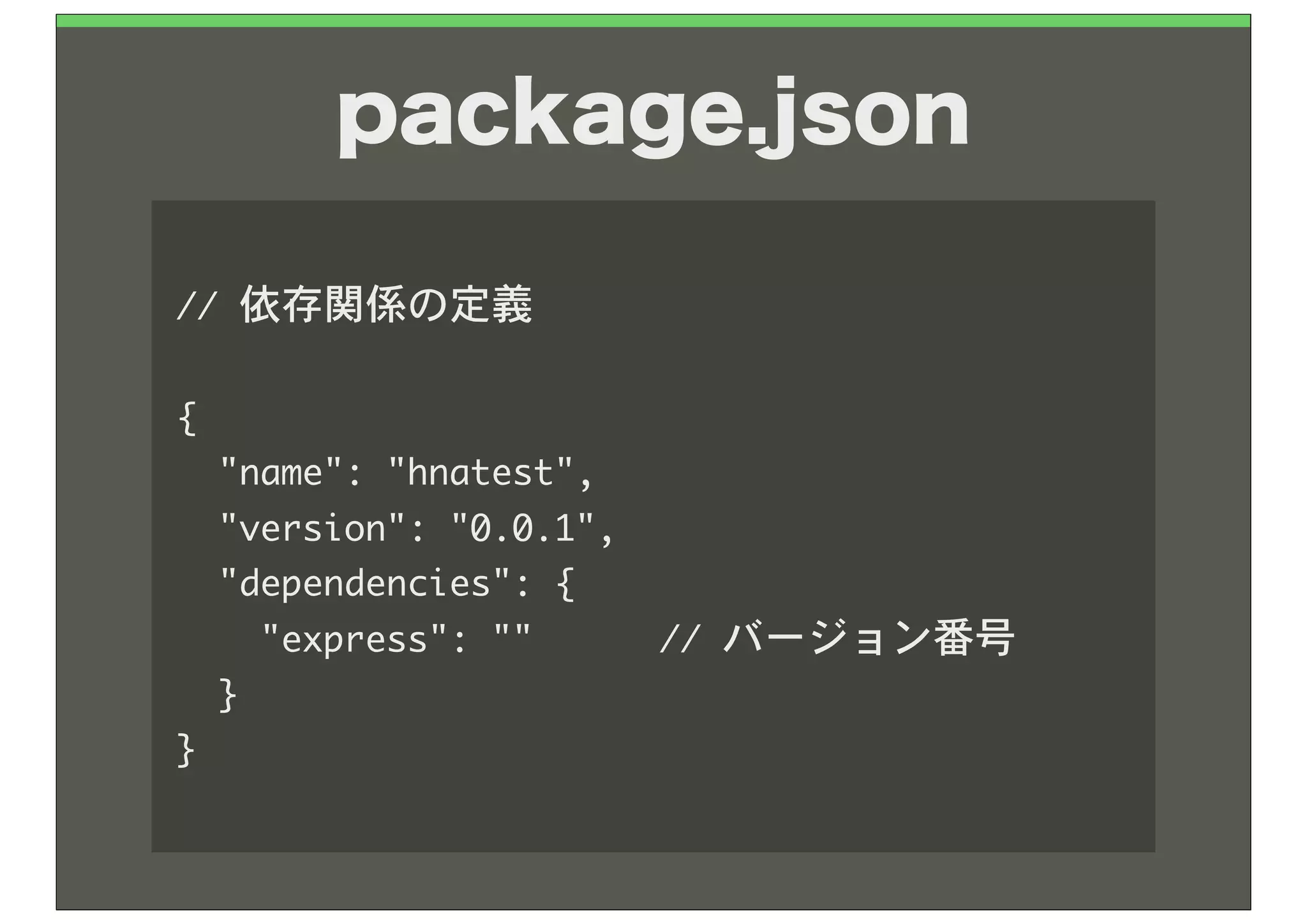 package.json

//	 依存関係の定義

{
	 	 "name":	 "hnatest",
	 	 "version":	 "0.0.1",
	 	 "dependencies":	 {
	 	 	 	 "express":	 ""	 	 	 	 	 	 //	 バージョン番号
	 	 }
}
 