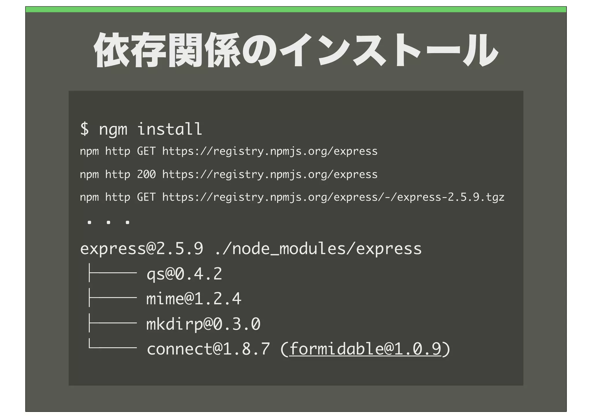 依存関係のインストール
$	 npm	 install
npm	 http	 GET	 https://registry.npmjs.org/express
npm	 http	 200	 https://registry.npmjs.org/express
npm	 http	 GET	 https://registry.npmjs.org/express/-/express-2.5.9.tgz

・・・
express@2.5.9	 ./node_modules/express
├──	 qs@0.4.2
├──	 mime@1.2.4
├──	 mkdirp@0.3.0
└──	 connect@1.8.7	 (formidable@1.0.9)
 