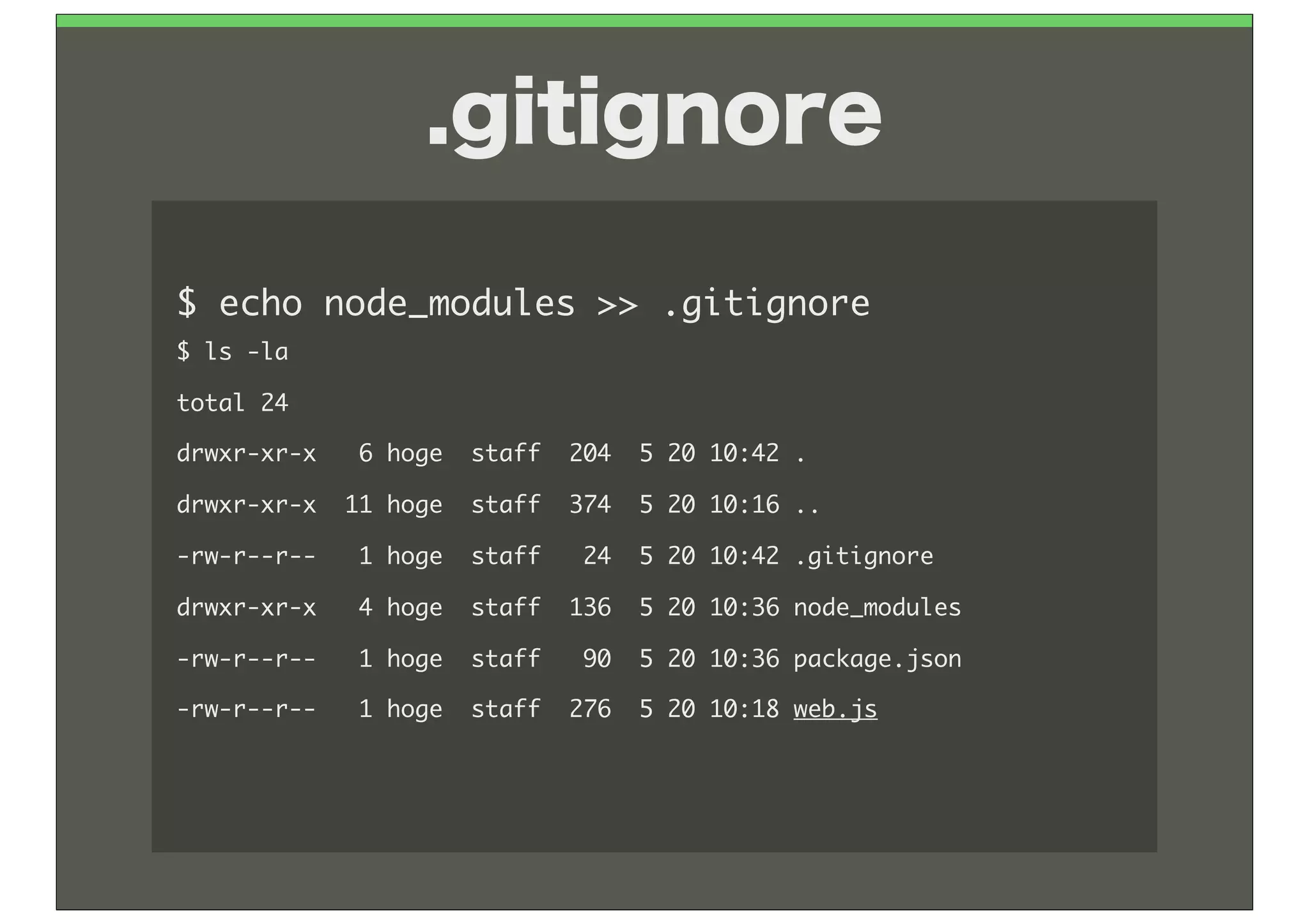 .gitignore

$	 echo	 node_modules	 >>	 .gitignore
$	 ls	 -la
total	 24
drwxr-xr-x	 	 	 6	 hoge	 	 staff	 	 204	 	 5	 20	 10:42	 .
drwxr-xr-x	 	 11	 hoge	 	 staff	 	 374	 	 5	 20	 10:16	 ..
-rw-r--r--	 	 	 1	 hoge	 	 staff	 	 	 24	 	 5	 20	 10:42	 .gitignore
drwxr-xr-x	 	 	 4	 hoge	 	 staff	 	 136	 	 5	 20	 10:36	 node_modules
-rw-r--r--	 	 	 1	 hoge	 	 staff	 	 	 90	 	 5	 20	 10:36	 package.json
-rw-r--r--	 	 	 1	 hoge	 	 staff	 	 276	 	 5	 20	 10:18	 web.js
 