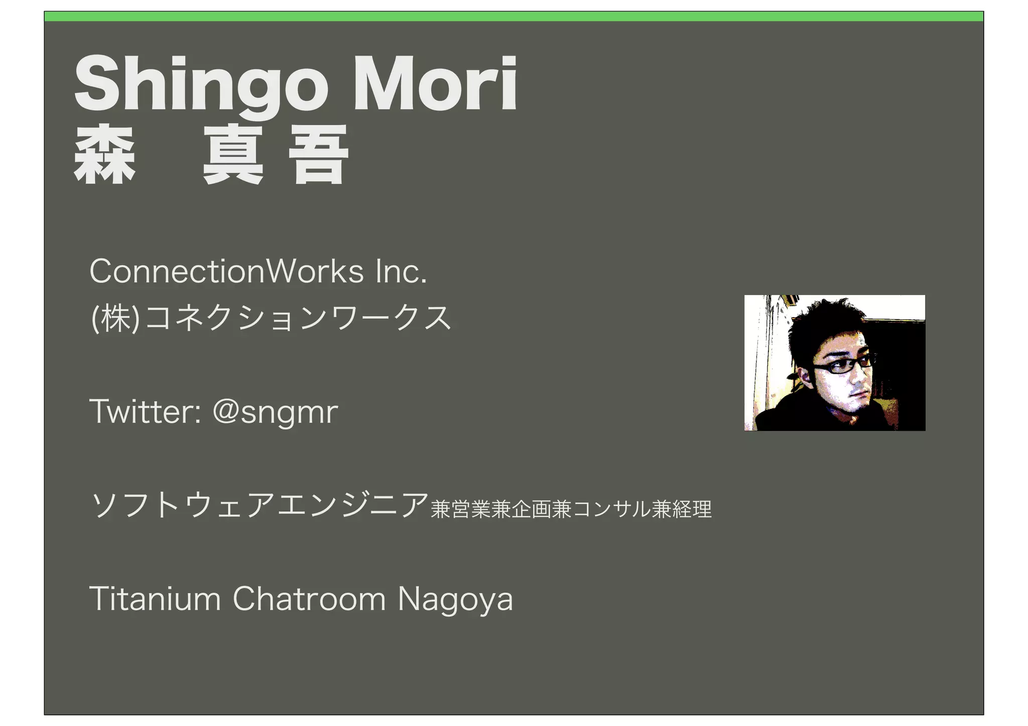 Shingo Mori
森 真 吾
ConnectionWorks Inc.
(株)コネクションワークス

Twitter: @sngmr


ソフトウェアエンジニア兼営業兼企画兼コンサル兼経理


Titanium Chatroom Nagoya
 