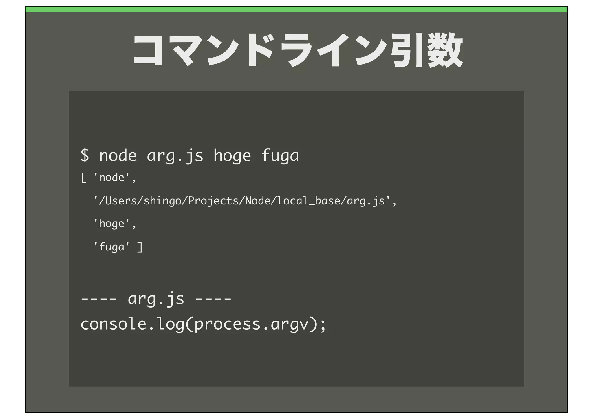 コマンドライン引数

$	 node	 arg.js	 hoge	 fuga
[	 'node',
	 	 '/Users/shingo/Projects/Node/local_base/arg.js',
	 	 'hoge',
	 	 'fuga'	 ]



----	 arg.js	 ----
console.log(process.argv);
 