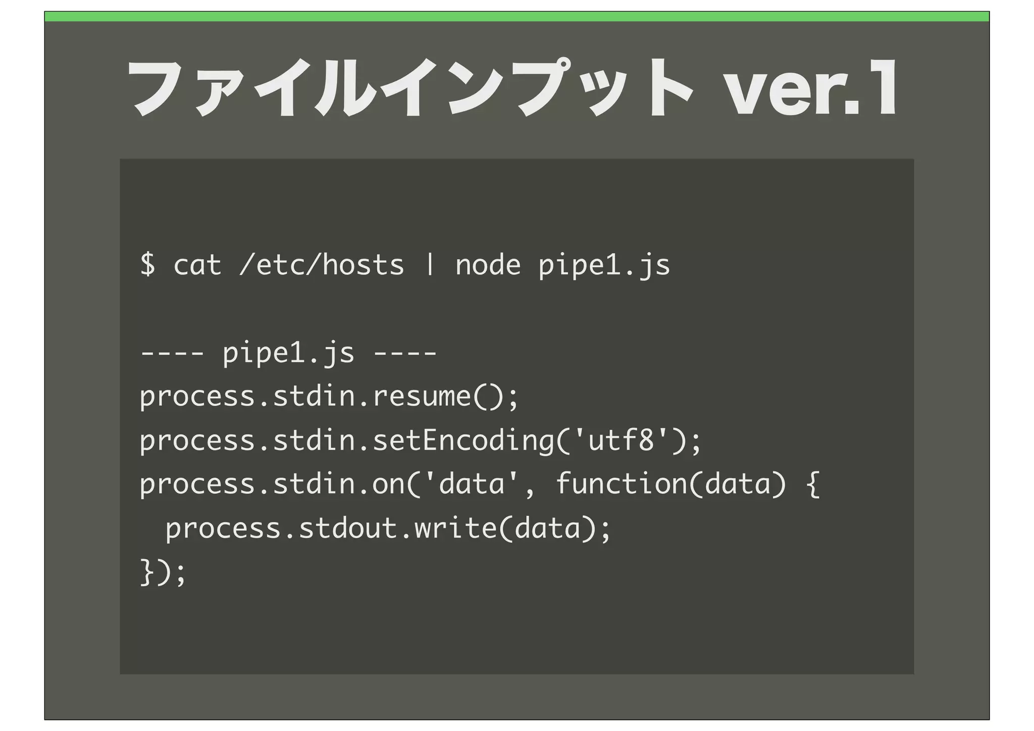 ファイルインプット ver.1

$	 cat	 /etc/hosts	 |	 node	 pipe1.js

----	 pipe1.js	 ----
process.stdin.resume();
process.stdin.setEncoding('utf8');
process.stdin.on('data',	 function(data)	 {
	  process.stdout.write(data);
});
 