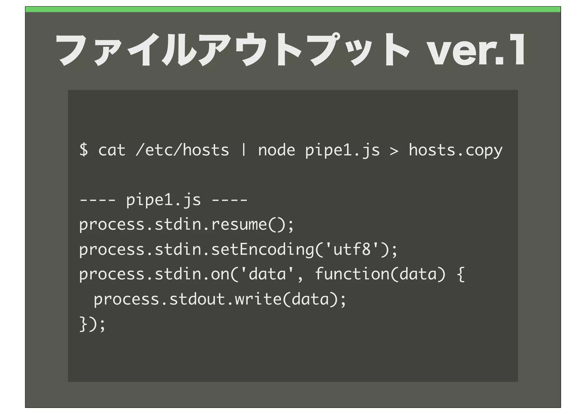 ファイルアウトプット ver.1

$	 cat	 /etc/hosts	 |	 node	 pipe1.js	 >	 hosts.copy

----	 pipe1.js	 ----
process.stdin.resume();
process.stdin.setEncoding('utf8');
process.stdin.on('data',	 function(data)	 {
	  process.stdout.write(data);
});
 