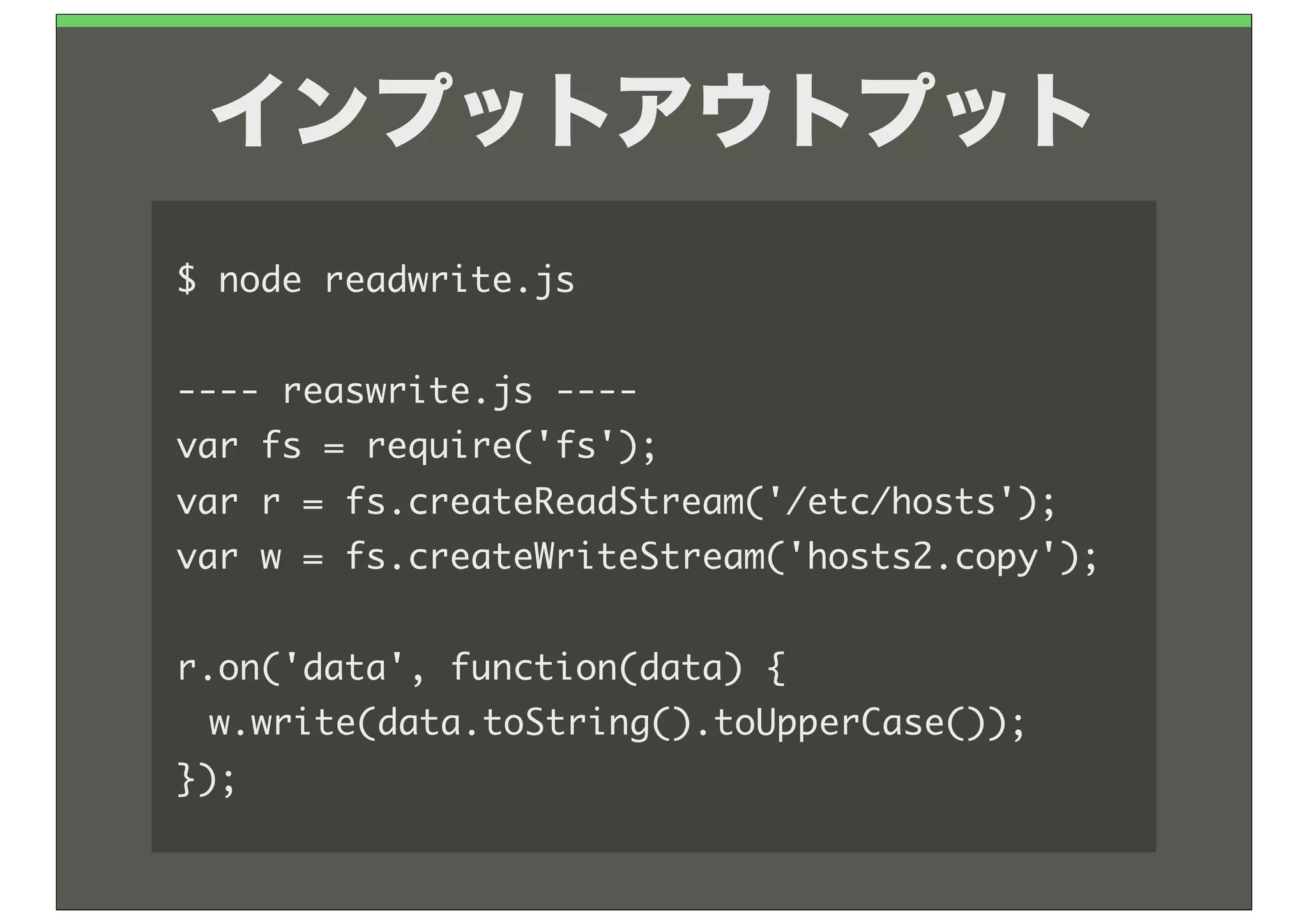 インプットアウトプット
$	 node	 readwrite.js

----	 reaswrite.js	 ----
var	 fs	 =	 require('fs');
var	 r	 =	 fs.createReadStream('/etc/hosts');
var	 w	 =	 fs.createWriteStream('hosts2.copy');

r.on('data',	 function(data)	 {
	  w.write(data.toString().toUpperCase());
});
 