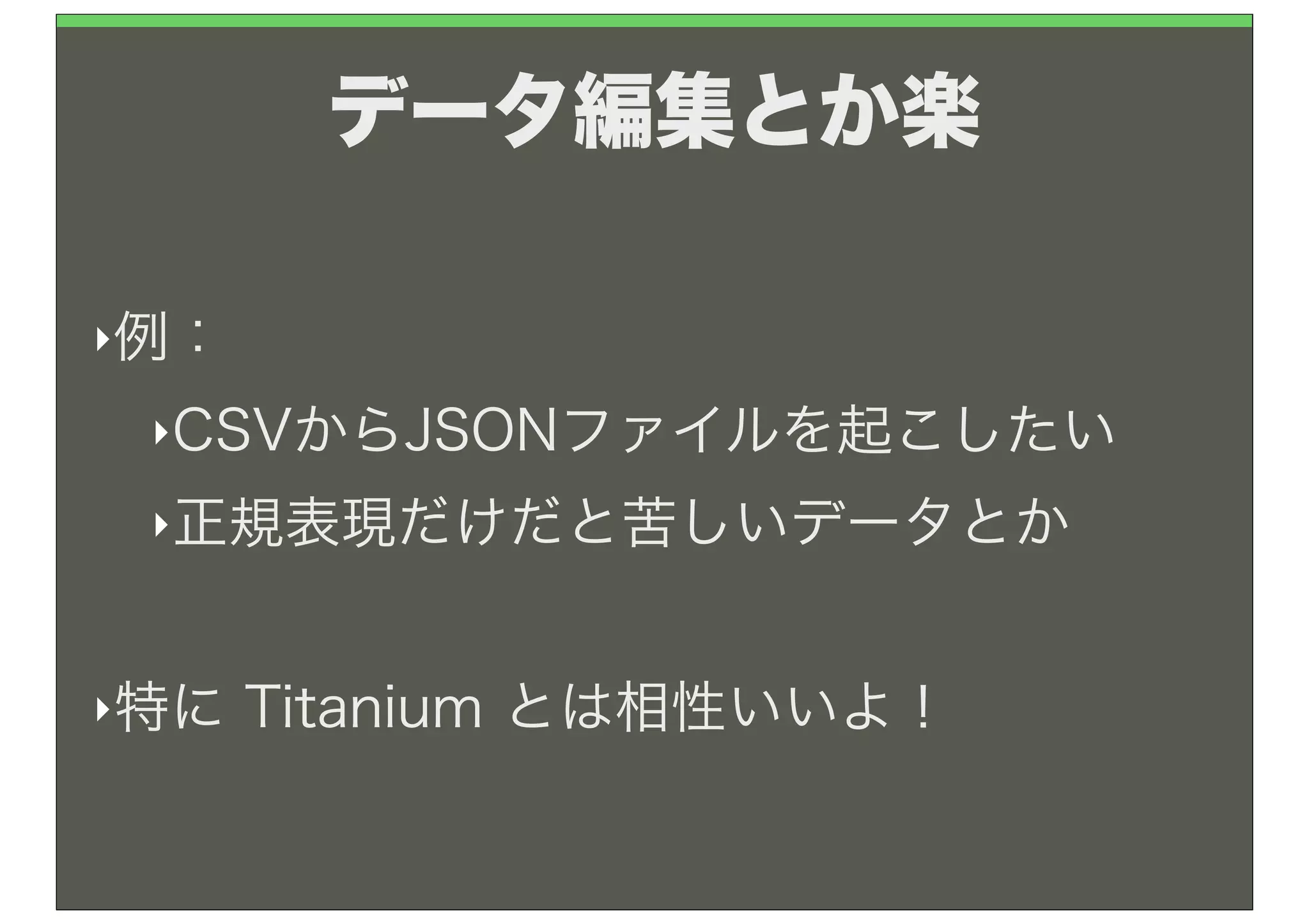 データ編集とか楽

‣例：

 ‣CSVからJSONファイルを起こしたい

 ‣正規表現だけだと苦しいデータとか



‣特に   Titanium とは相性いいよ！
 