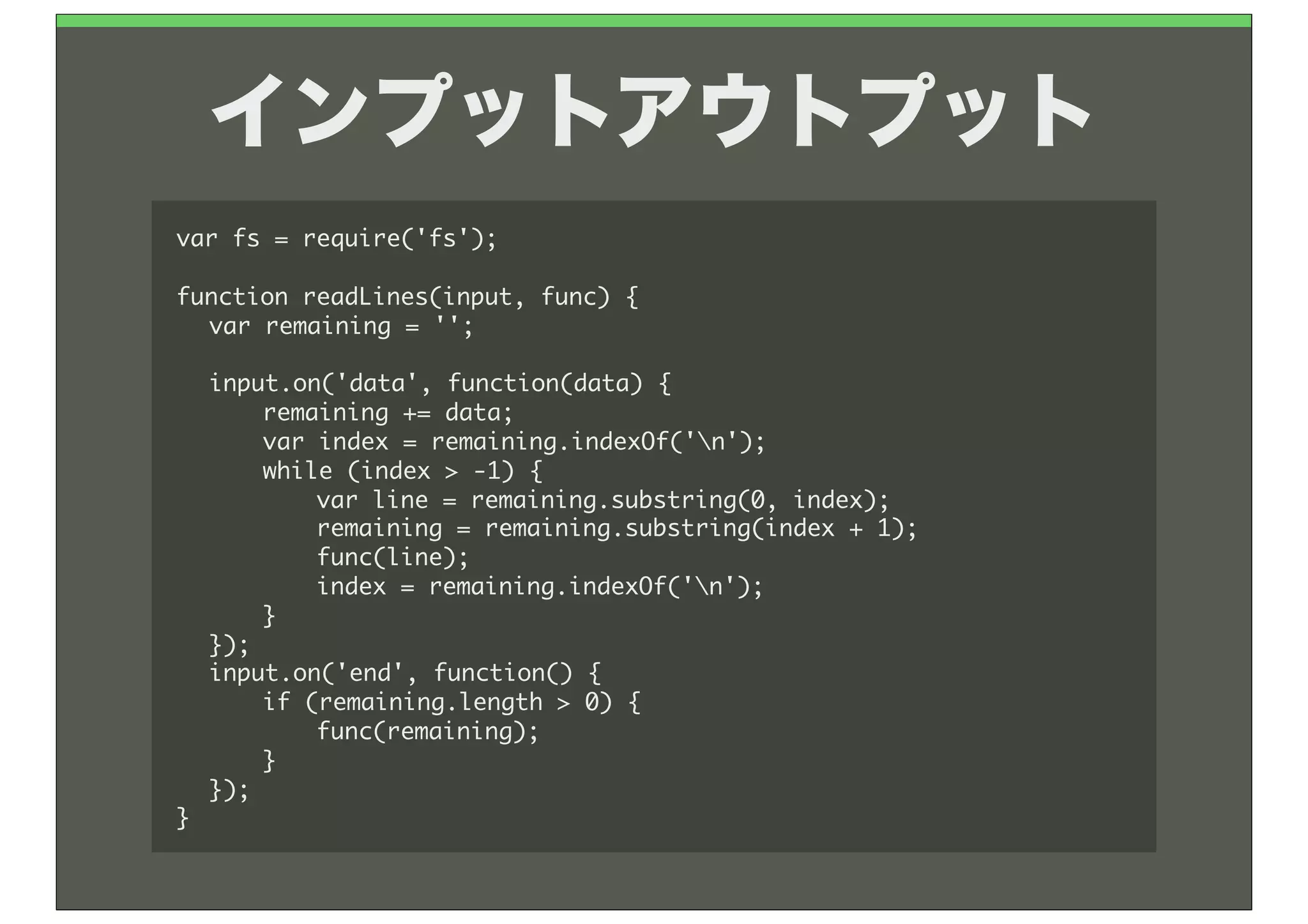 インプットアウトプット
var	 fs	 =	 require('fs');

function	 readLines(input,	 func)	 {
	  var	 remaining	 =	 '';
	 
	  input.on('data',	 function(data)	 {
	  	  remaining	 +=	 data;
	  	  var	 index	 =	 remaining.indexOf('n');
	  	  while	 (index	 >	 -1)	 {
	  	  	  var	 line	 =	 remaining.substring(0,	 index);
	  	  	  remaining	 =	 remaining.substring(index	 +	 1);
	  	  	  func(line);
	  	  	  index	 =	 remaining.indexOf('n');
	  	  }
	  });
	  input.on('end',	 function()	 {
	  	  if	 (remaining.length	 >	 0)	 {
	  	  	  func(remaining);
	  	  }
	  });
}
 