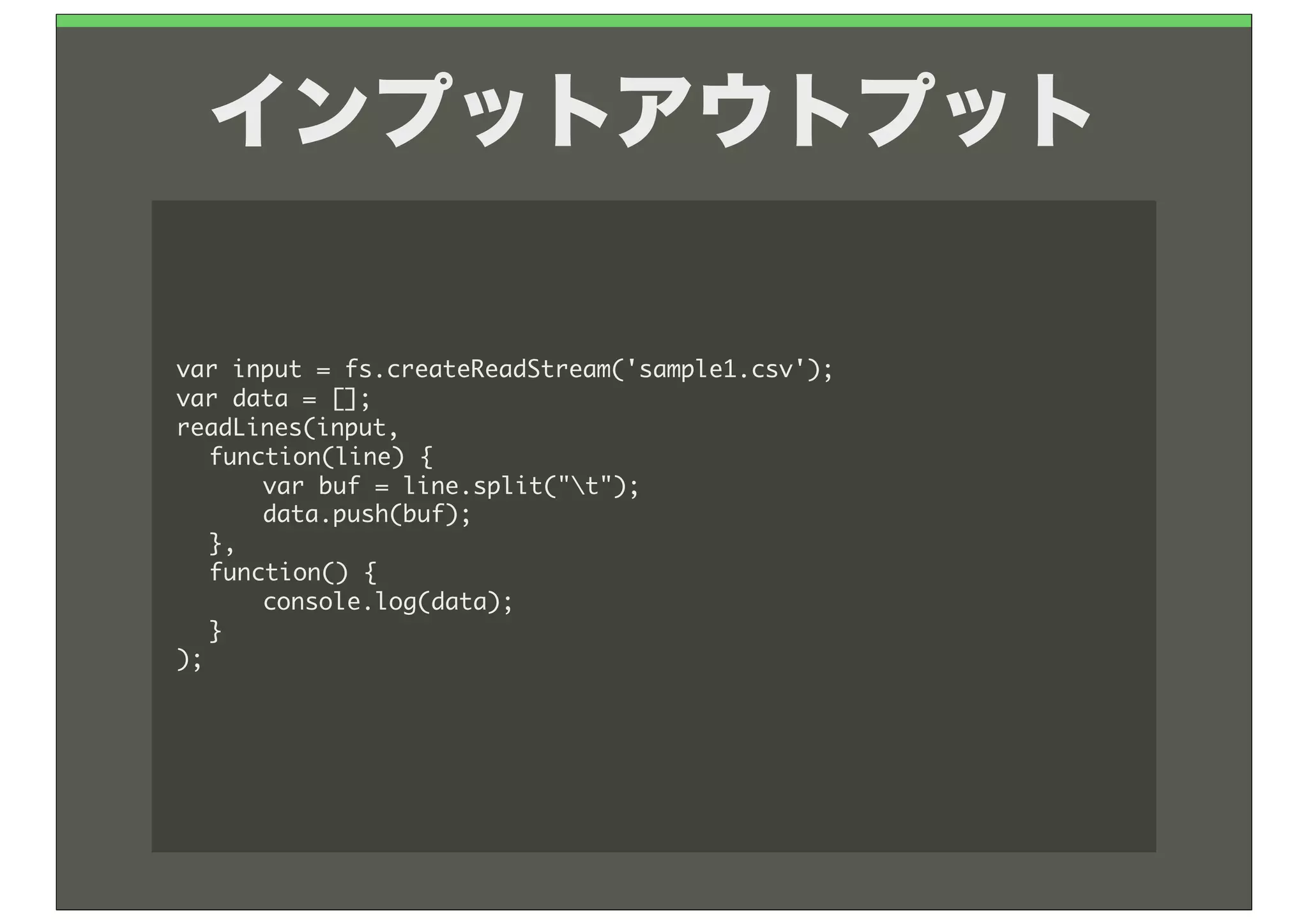 インプットアウトプット

var	 input	 =	 fs.createReadStream('sample1.csv');
var	 data	 =	 [];
readLines(input,	 
	  function(line)	 {
	  	  var	 buf	 =	 line.split("t");
	  	  data.push(buf);
	  },
	  function()	 {
	  	  console.log(data);
	  }
);
 