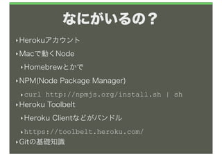 なにがいるの？
‣ Herokuアカウント

‣ Macで動くNode

 ‣ Homebrewとかで

‣ NPM(Node   Package Manager)
 ‣ curl http://npmjs.org/install.sh | sh
‣ Heroku Toolbelt

 ‣ Heroku   Clientなどがバンドル
 ‣ https://toolbelt.heroku.com/
‣ Gitの基礎知識
 