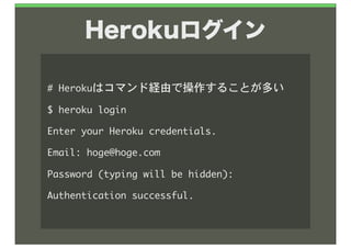 Herokuログイン

#	 Herokuはコマンド経由で操作することが多い
$	 heroku	 login
Enter	 your	 Heroku	 credentials.
Email:	 hoge@hoge.com
Password	 (typing	 will	 be	 hidden):	 
Authentication	 successful.
 
