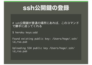 ssh公開 の登録

#	 ssh公開鍵が普通の場所にあれば、このコマンド
で勝手に送ってくれる

$	 heroku	 keys:add

Found	 existing	 public	 key:	 /Users/hoge/.ssh/
id_rsa.pub

Uploading	 SSH	 public	 key	 /Users/hoge/.ssh/
id_rsa.pub
 