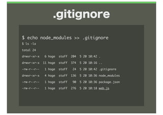 .gitignore

$	 echo	 node_modules	 >>	 .gitignore
$	 ls	 -la
total	 24
drwxr-xr-x	 	 	 6	 hoge	 	 staff	 	 204	 	 5	 20	 10:42	 .
drwxr-xr-x	 	 11	 hoge	 	 staff	 	 374	 	 5	 20	 10:16	 ..
-rw-r--r--	 	 	 1	 hoge	 	 staff	 	 	 24	 	 5	 20	 10:42	 .gitignore
drwxr-xr-x	 	 	 4	 hoge	 	 staff	 	 136	 	 5	 20	 10:36	 node_modules
-rw-r--r--	 	 	 1	 hoge	 	 staff	 	 	 90	 	 5	 20	 10:36	 package.json
-rw-r--r--	 	 	 1	 hoge	 	 staff	 	 276	 	 5	 20	 10:18	 web.js
 