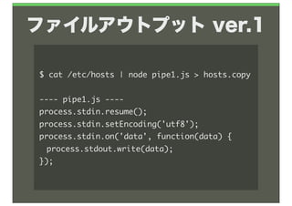 ファイルアウトプット ver.1

$	 cat	 /etc/hosts	 |	 node	 pipe1.js	 >	 hosts.copy

----	 pipe1.js	 ----
process.stdin.resume();
process.stdin.setEncoding('utf8');
process.stdin.on('data',	 function(data)	 {
	  process.stdout.write(data);
});
 