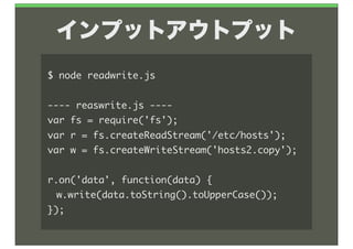 インプットアウトプット
$	 node	 readwrite.js

----	 reaswrite.js	 ----
var	 fs	 =	 require('fs');
var	 r	 =	 fs.createReadStream('/etc/hosts');
var	 w	 =	 fs.createWriteStream('hosts2.copy');

r.on('data',	 function(data)	 {
	  w.write(data.toString().toUpperCase());
});
 