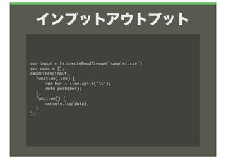 インプットアウトプット

var	 input	 =	 fs.createReadStream('sample1.csv');
var	 data	 =	 [];
readLines(input,	 
	  function(line)	 {
	  	  var	 buf	 =	 line.split("t");
	  	  data.push(buf);
	  },
	  function()	 {
	  	  console.log(data);
	  }
);
 