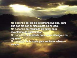 No dependo del día de la semana que sea, para que ese día sea el más alegre de mi vida.No dependo del resultado de fútbol para levantarme de buen humor.No dependo de la lotería para saber si tengo o no riquezas.No dependo de la moda para sentirme valioso o amado.
