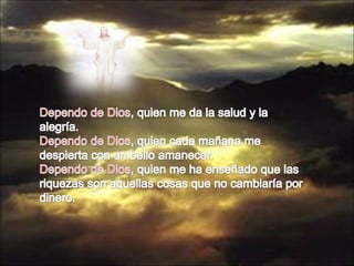 Dependo de Dios, quien me da la salud y la alegría.Dependo de Dios, quien cada mañana me despierta con un bello amanecer.Dependo de Dios, quien me ha enseñado que las riquezas son aquellas cosas que no cambiaría por dinero.