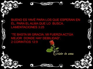 BUENO ES YAVÉ PARA LOS QUE ESPERAN EN ÉL, PARA EL ALMA QUE LO BUSCA.LAMENTACIONES 3:25“TE BASTA MI GRACIA; MI FUERZA ACTÚA MEJOR DONDE HAY DEBILIDAD”.2 CORINTIOS 12:9