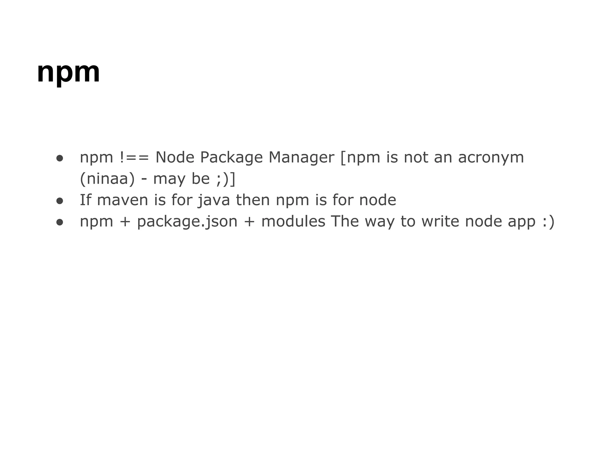 npm

●   npm !== Node Package Manager [npm is not an acronym
    (ninaa) - may be ;)]
●   If maven is for java then npm is for node
●   npm + package.json + modules The way to write node app :)
 