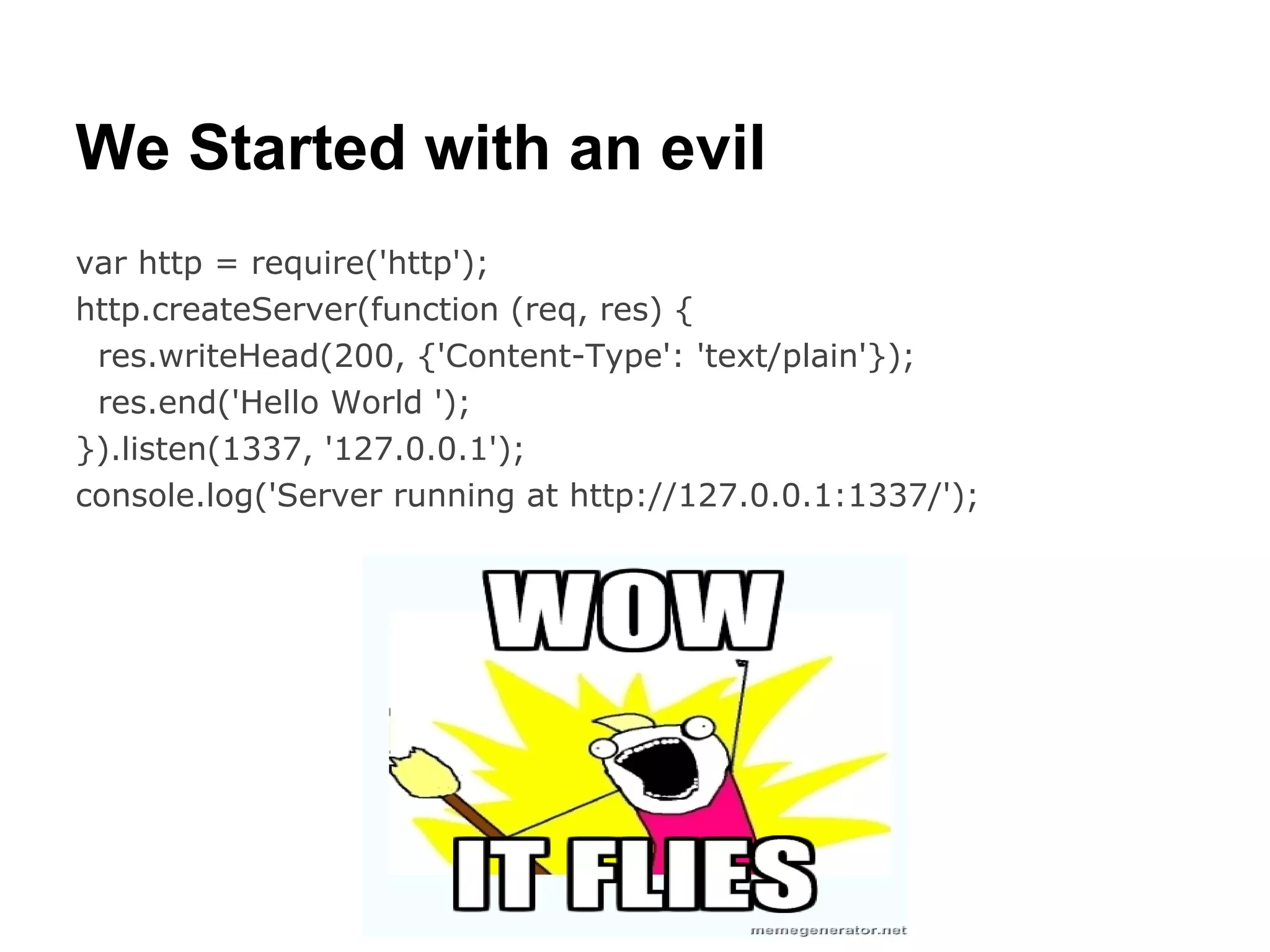 We Started with an evil
var http = require('http');
http.createServer(function (req, res) {
 res.writeHead(200, {'Content-Type': 'text/plain'});
 res.end('Hello World ');
}).listen(1337, '127.0.0.1');
console.log('Server running at http://127.0.0.1:1337/');
 