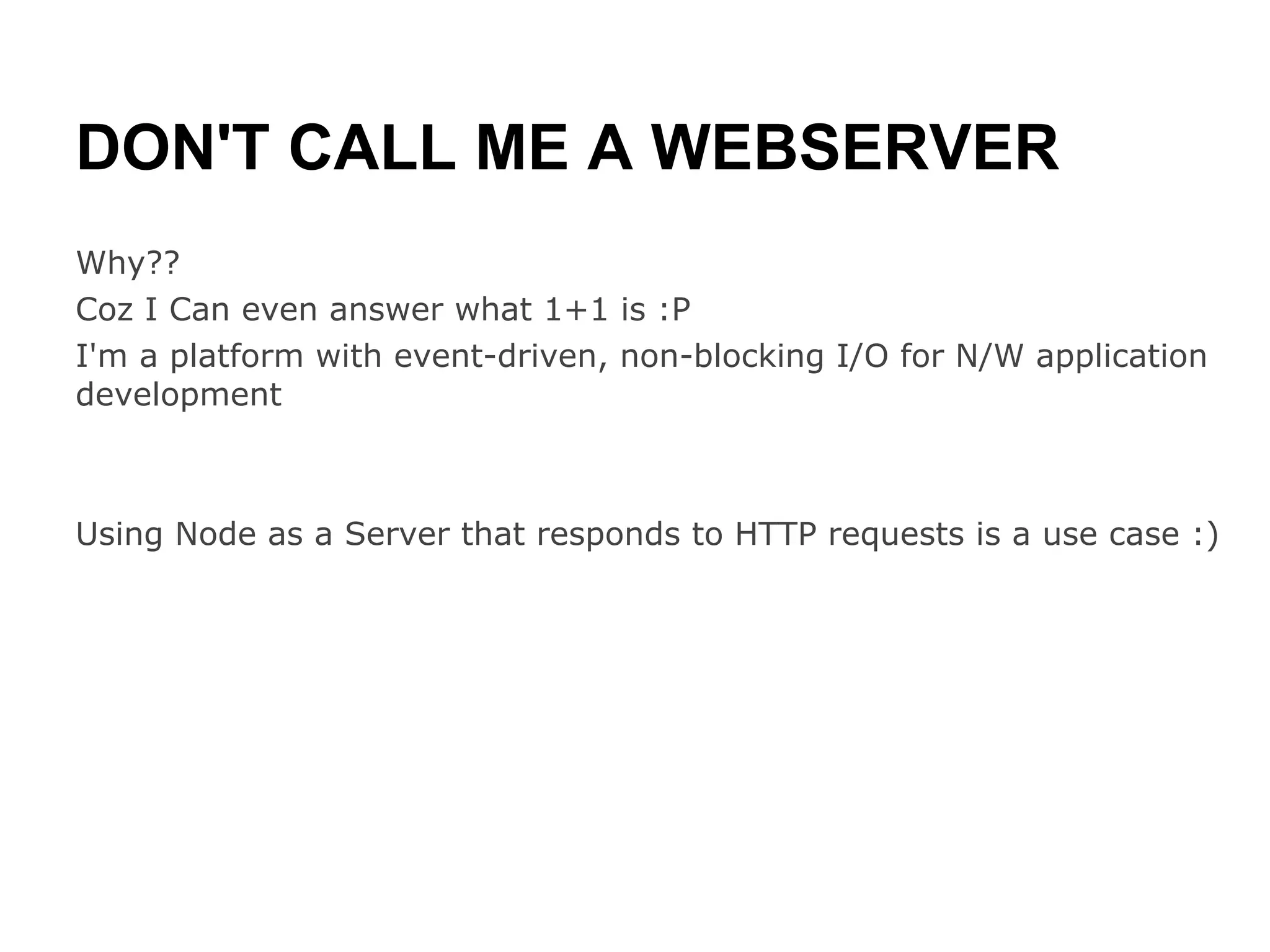 DON'T CALL ME A WEBSERVER
Why??
Coz I Can even answer what 1+1 is :P
I'm a platform with event-driven, non-blocking I/O for N/W application
development



Using Node as a Server that responds to HTTP requests is a use case :)
 