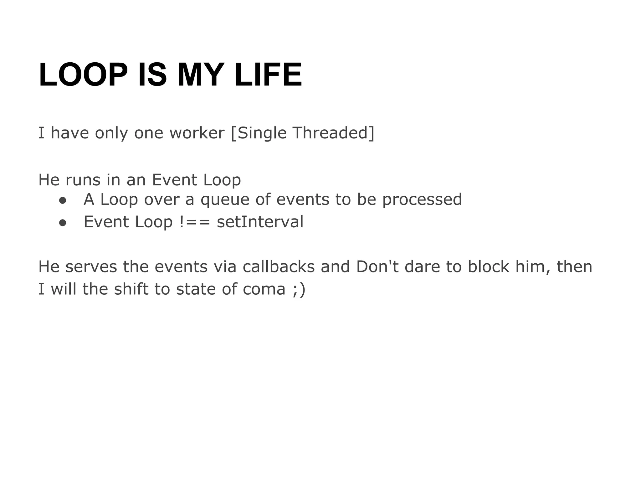 LOOP IS MY LIFE
I have only one worker [Single Threaded]

He runs in an Event Loop
  ● A Loop over a queue of events to be processed
  ● Event Loop !== setInterval

He serves the events via callbacks and Don't dare to block him, then
I will the shift to state of coma ;)
 