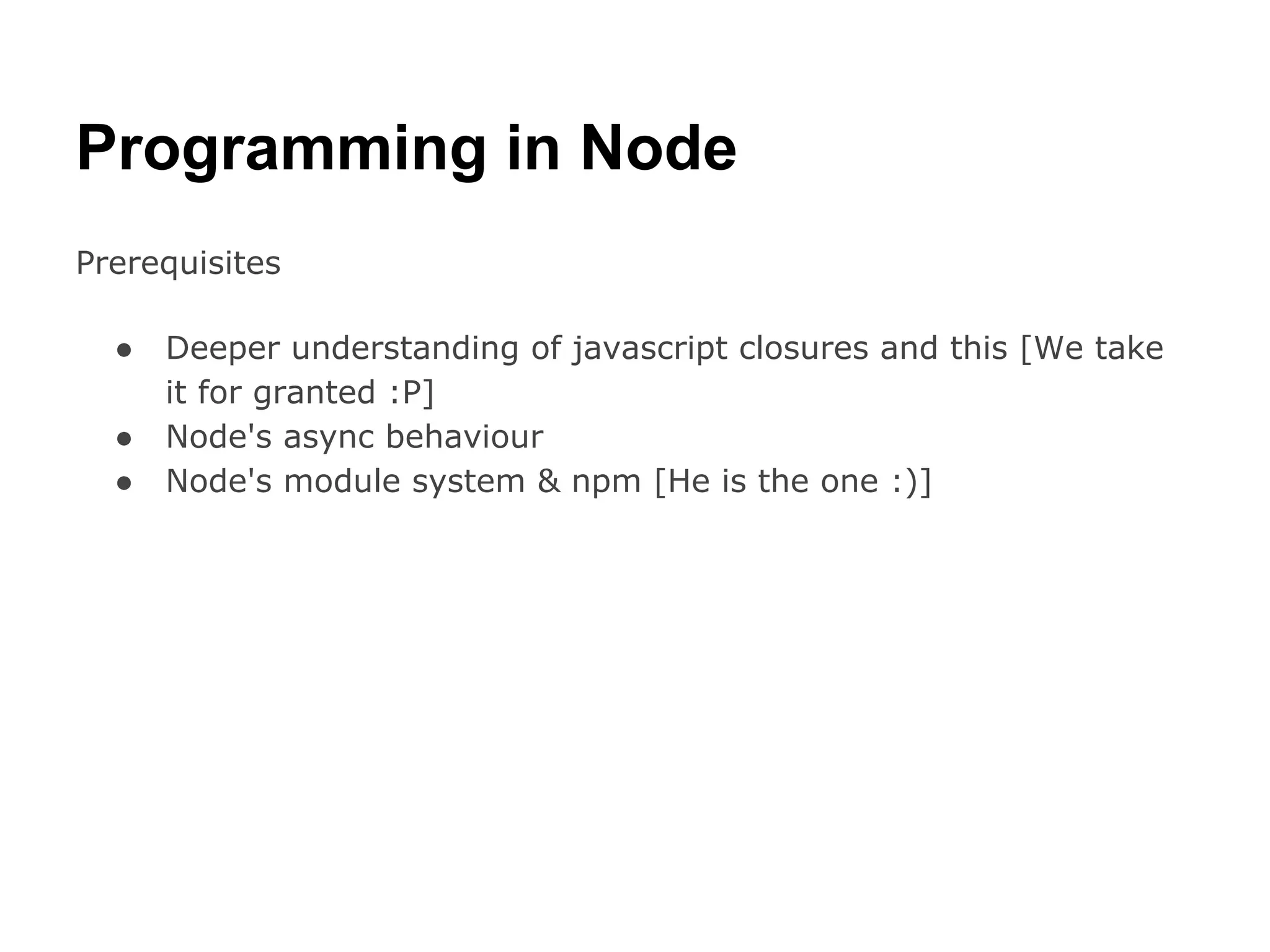 Programming in Node
Prerequisites

  ●   Deeper understanding of javascript closures and this [We take
      it for granted :P]
  ●   Node's async behaviour
  ●   Node's module system & npm [He is the one :)]
 