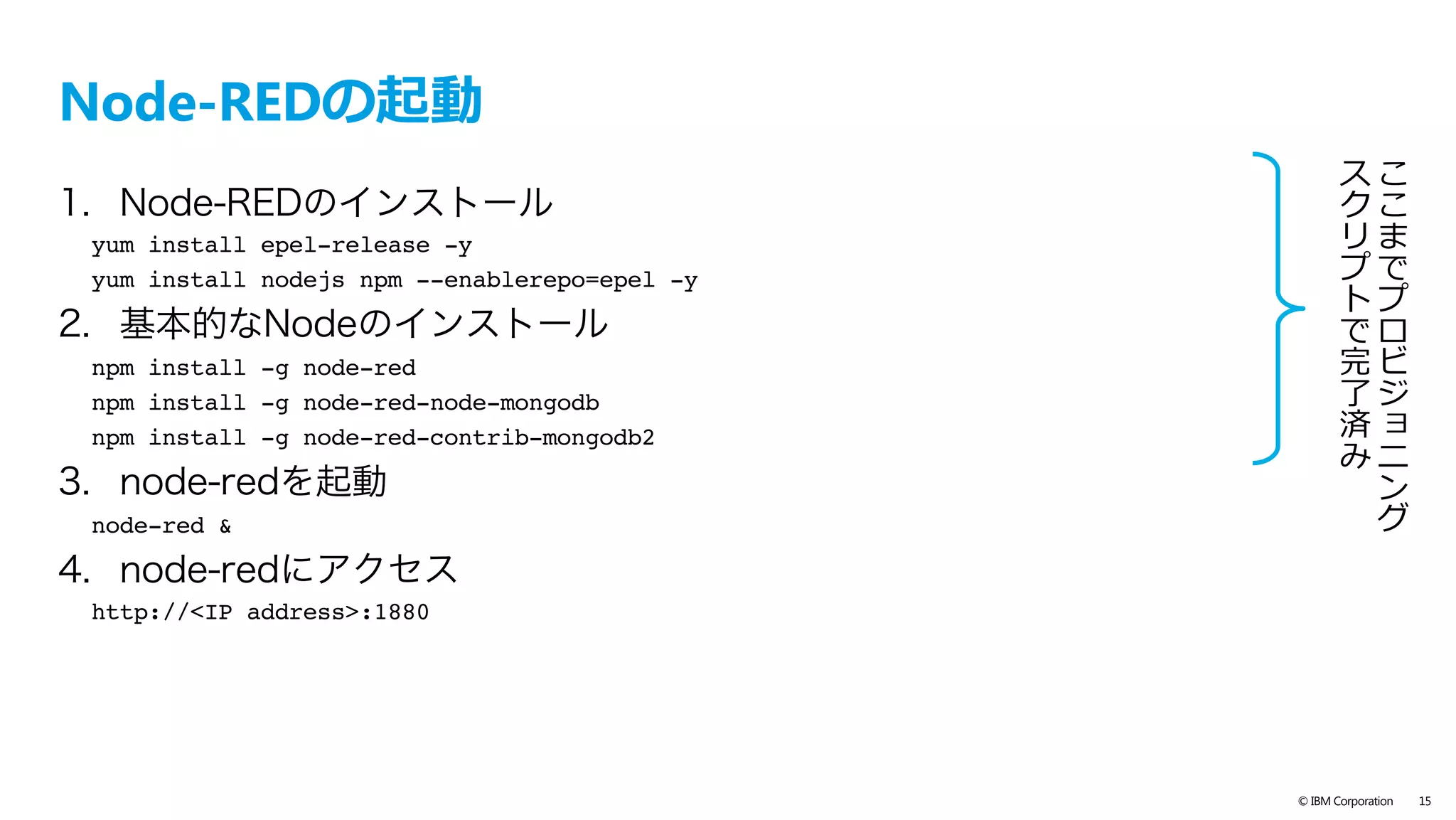text
© IBM Corporation 15
SoftLayer でサーバー（ブローカー兼Node-RED）を作成
– SoftLayer 上で下記スペックの仮想インスタンスを作成
– 仮想インスンタスが作成されても、プロビジョニングスクリプト完了に数分かか
ります。ログイン時に”Provisioning was successful.”と表⽰されるまでお待ち下さい。
参考: http://qiita.com/kkitase/items/b49771af2aa7e771cbca
Data Center TOK02 - Tokyo
Operating System CentOS 6.x - Minimal Install (64 bit)
Advanced Monitoring None
Monitoring Host Ping
Response Automated Notiﬁcation
Provisioning script https://raw.githubusercontent.com/kkitase/softlayer-provisioning-script/master/
centos-nodered
（MQTTブローカー ”mosquitto”、Node-RED等をインストールするプロビジョニングス
クリプト）
Host Name 任意（例: nodered）
Domain Name 任意（例: handson.jp）
インストール手順は
ここをみてください	
 