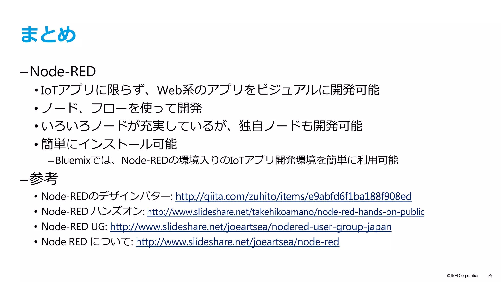 text
© IBM Corporation 39
Node-REDユーザー会
https://facebook.com/groups/noderedjp
https://nodered.jp（未完成）
–  User Groupの概要
–  公式ドキュメント翻訳
–  nodered.orgへの導線
https://github.com/node-red-jp
–  User Group Webサイトリポジトリ
–  nodered.org&Qiita監視flowなど
http://qiita.com/tags/node-red
–  nodeやflowの活⽤例の投稿
–  User Group WebサイトからQiita APIで取得
https://nodered-slack.herokuapp.com	
 