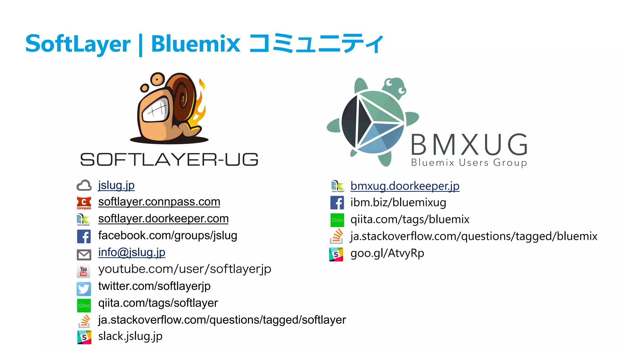 SoftLayer | Bluemix コミュニティ
jslug.jp
softlayer.connpass.com
softlayer.doorkeeper.com
facebook.com/groups/jslug
info@jslug.jp
youtube.com/user/softlayerjp
twitter.com/softlayerjp
qiita.com/tags/softlayer
ja.stackoverflow.com/questions/tagged/softlayer
slack.jslug.jp
bmxug.doorkeeper.jp
ibm.biz/bluemixug
qiita.com/tags/bluemix
ja.stackoverflow.com/questions/tagged/bluemix
goo.gl/AtvyRp
 