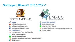 SoftLayer | Bluemix コミュニティ
jslug.jp
softlayer.connpass.com
softlayer.doorkeeper.com
facebook.com/groups/jslug
info@jslug.jp
youtube.com/user/softlayerjp
twitter.com/softlayerjp
qiita.com/tags/softlayer
ja.stackoverflow.com/questions/tagged/softlayer
slack.jslug.jp
bmxug.doorkeeper.jp
ibm.biz/bluemixug
qiita.com/tags/bluemix
ja.stackoverflow.com/questions/tagged/bluemix
goo.gl/AtvyRp
 