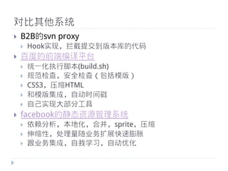 对比其他系统
}    B2B的svn proxy
      }    Hook实现，拦截提交到版本库的代码
}    百度的前端编译平台
      }    统一化执行脚本(build.sh)
      }    规范检查，安全检查（包括模版）
      }    CSS3，压缩HTML
      }    和模版集成，自动时间戳
      }    自己实现大部分工具
}    facebook的静态资源管理系统
      }    依赖分析，本地化，合并，sprite，压缩
      }    伸缩性，处理量量随业务扩展快速膨胀
      }    跟业务集成，自我学习，自动优化
 