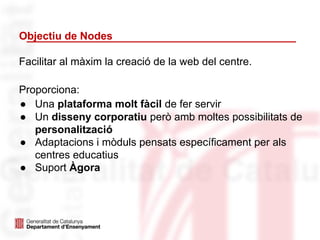 Objectiu de Nodes
Proporciona:
● Una plataforma molt fàcil de fer servir
● Un disseny corporatiu però amb moltes possibilitats de
personalització
● Adaptacions i mòduls pensats específicament per als
centres educatius
● Suport Àgora
Facilitar al màxim la creació de la web del centre.
 